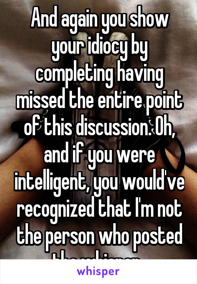 And again you show your idiocy by completing having missed the entire point of this discussion. Oh, and if you were intelligent, you would've recognized that I'm not the person who posted the whisper. 