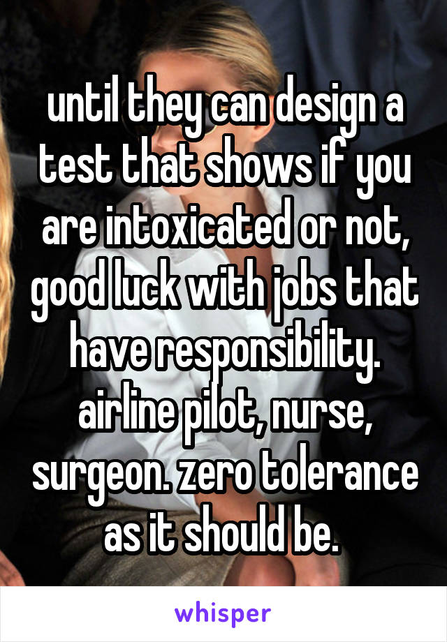 until they can design a test that shows if you are intoxicated or not, good luck with jobs that have responsibility. airline pilot, nurse, surgeon. zero tolerance as it should be. 