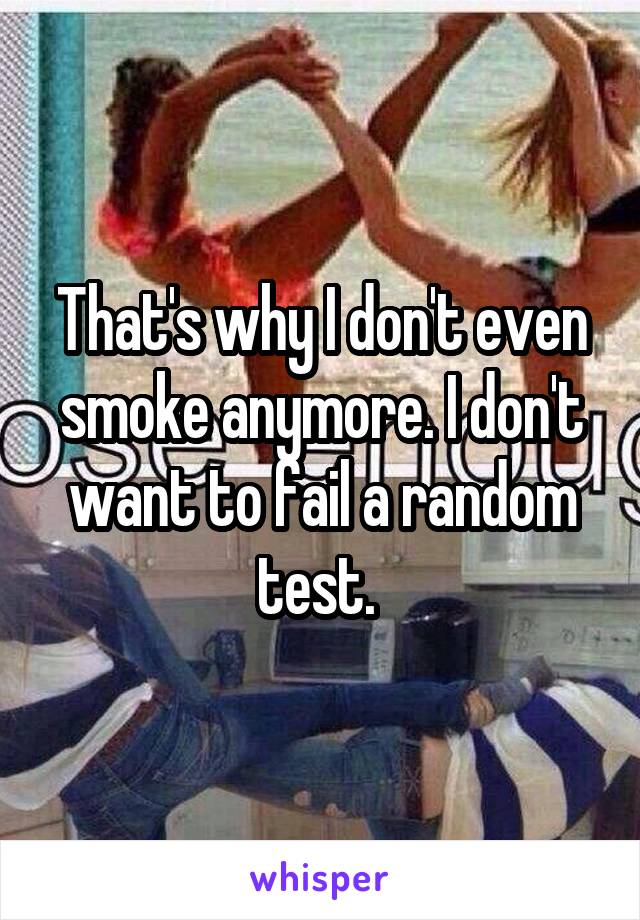 That's why I don't even smoke anymore. I don't want to fail a random test. 