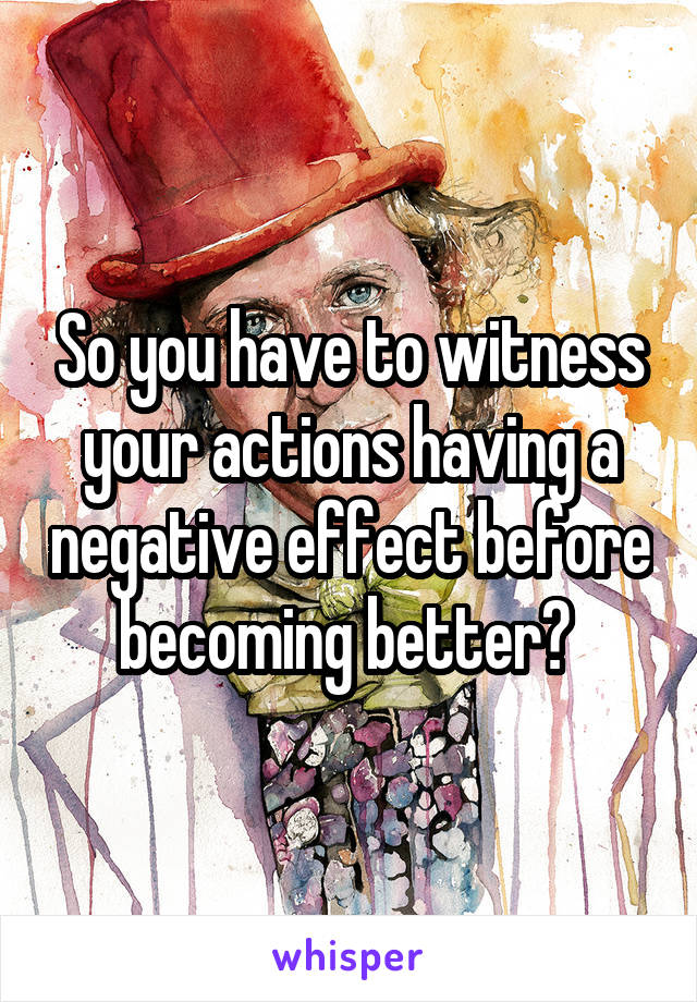 So you have to witness your actions having a negative effect before becoming better? 