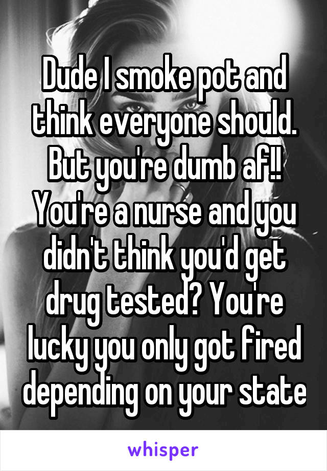 Dude I smoke pot and think everyone should. But you're dumb af!! You're a nurse and you didn't think you'd get drug tested? You're lucky you only got fired depending on your state