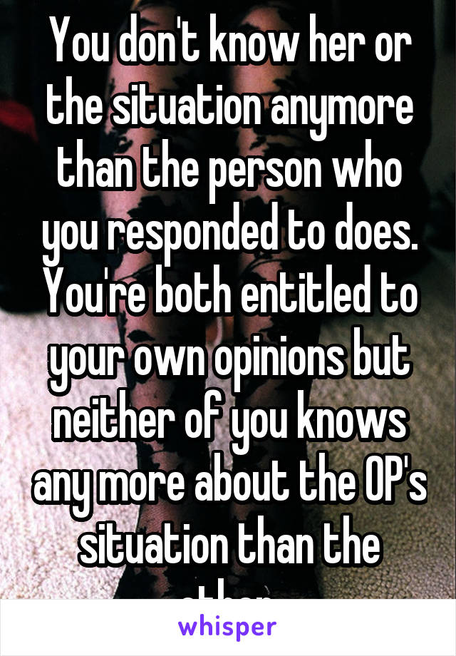 You don't know her or the situation anymore than the person who you responded to does. You're both entitled to your own opinions but neither of you knows any more about the OP's situation than the other.