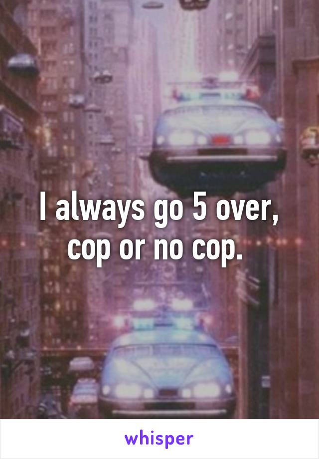 I always go 5 over, cop or no cop. 