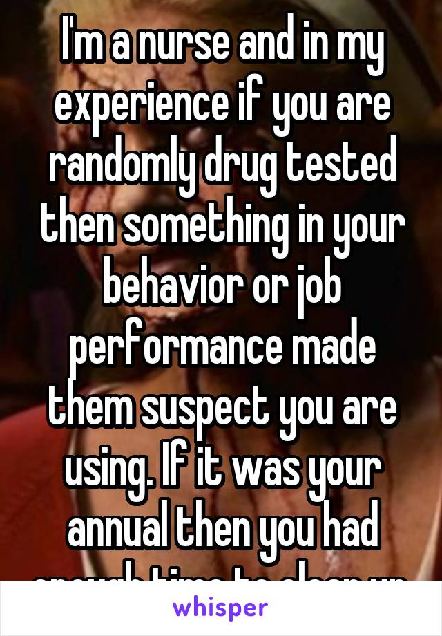 I'm a nurse and in my experience if you are randomly drug tested then something in your behavior or job performance made them suspect you are using. If it was your annual then you had enough time to clean up.