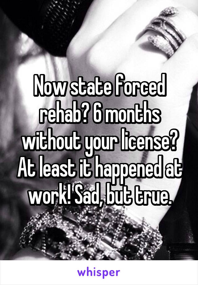 Now state forced rehab? 6 months without your license? At least it happened at work! Sad, but true.