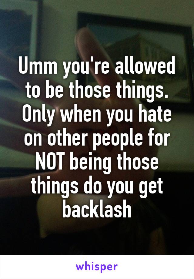 Umm you're allowed to be those things. Only when you hate on other people for NOT being those things do you get backlash