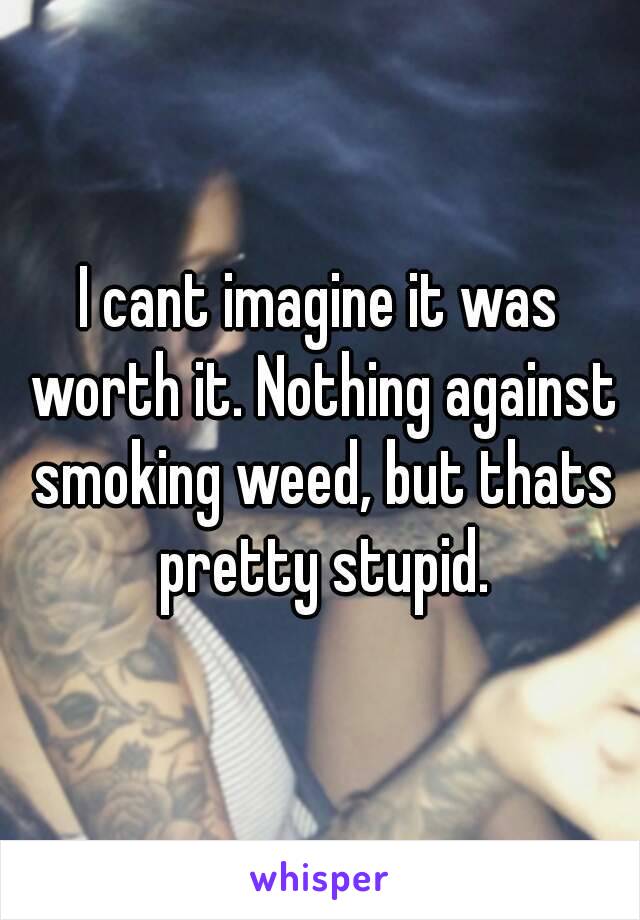 I cant imagine it was worth it. Nothing against smoking weed, but thats pretty stupid.