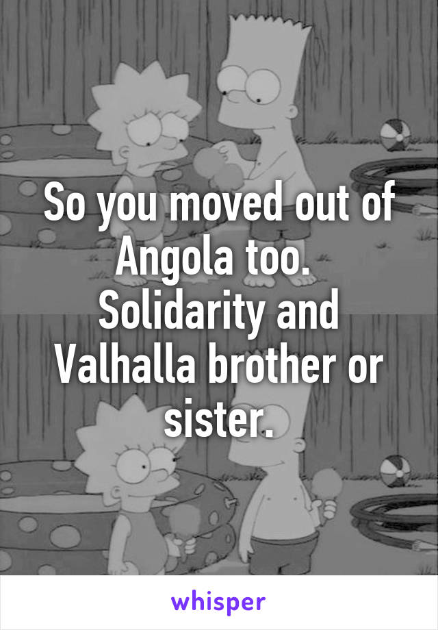 So you moved out of Angola too.  Solidarity and Valhalla brother or sister.