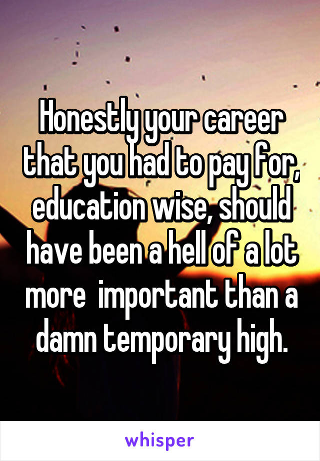 Honestly your career that you had to pay for, education wise, should have been a hell of a lot more  important than a damn temporary high.