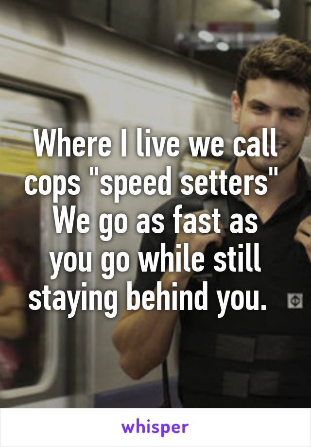 Where I live we call cops "speed setters" 
We go as fast as you go while still staying behind you.  
