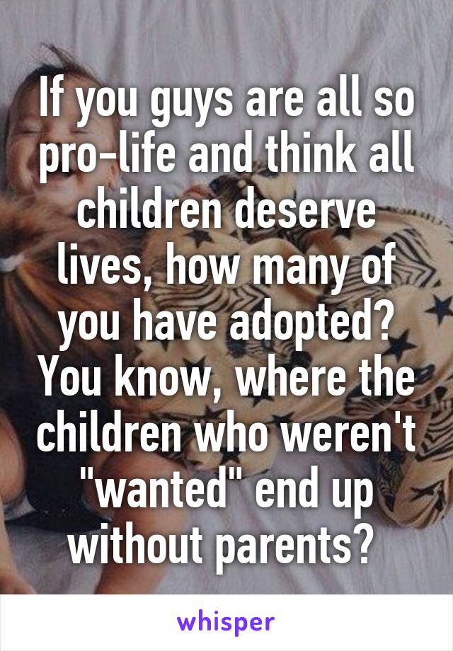 If you guys are all so pro-life and think all children deserve lives, how many of you have adopted? You know, where the children who weren't "wanted" end up without parents? 