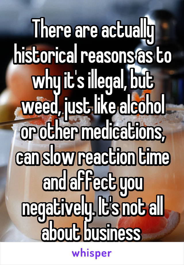 There are actually historical reasons as to why it's illegal, but weed, just like alcohol or other medications, can slow reaction time and affect you negatively. It's not all about business 