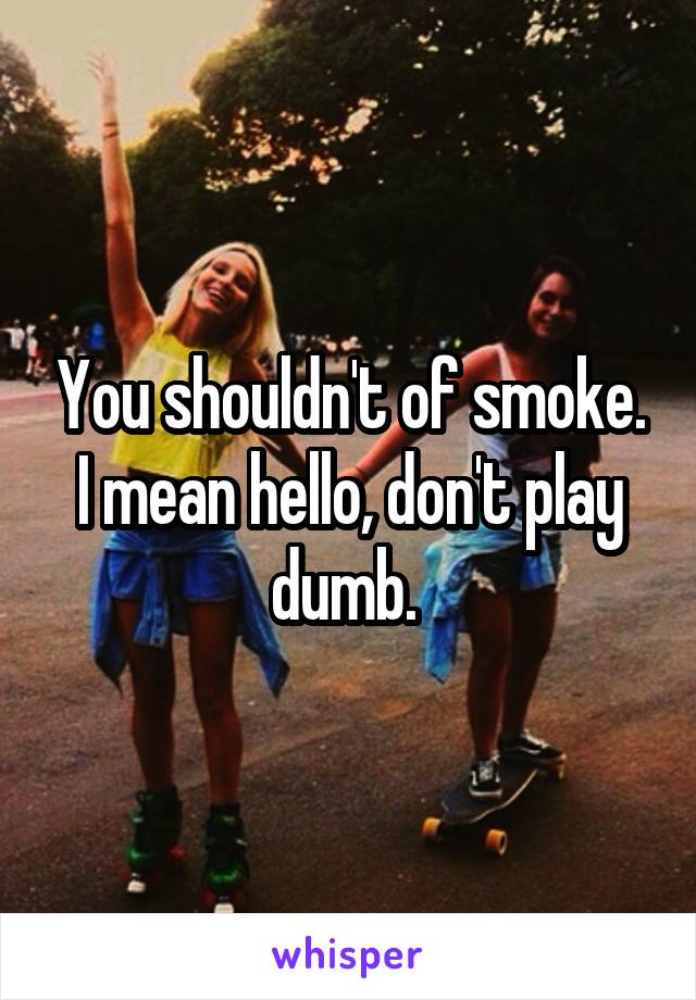 You shouldn't of smoke. I mean hello, don't play dumb. 