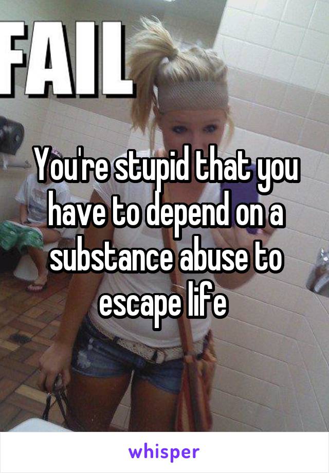 You're stupid that you have to depend on a substance abuse to escape life 