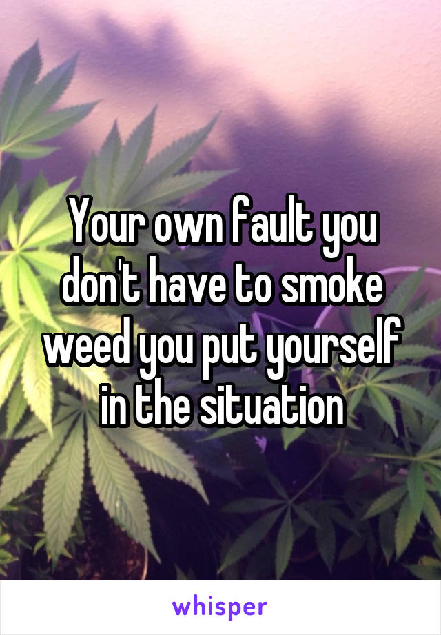 Your own fault you don't have to smoke weed you put yourself in the situation