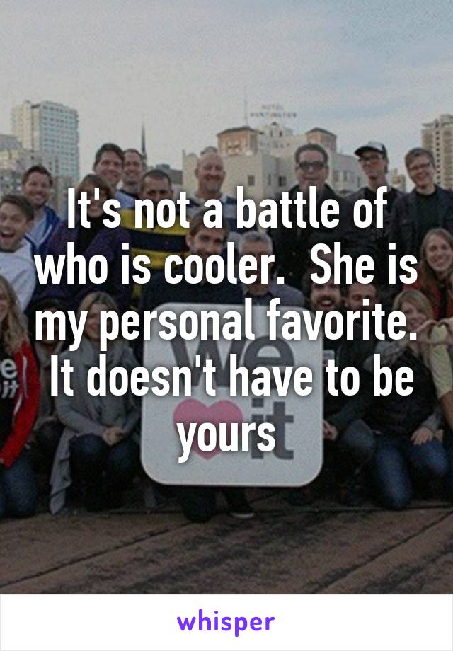 It's not a battle of who is cooler.  She is my personal favorite.  It doesn't have to be yours