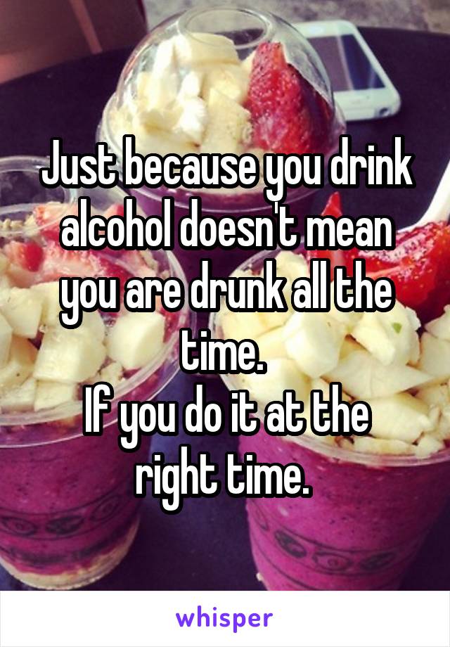 Just because you drink alcohol doesn't mean you are drunk all the time. 
If you do it at the right time. 