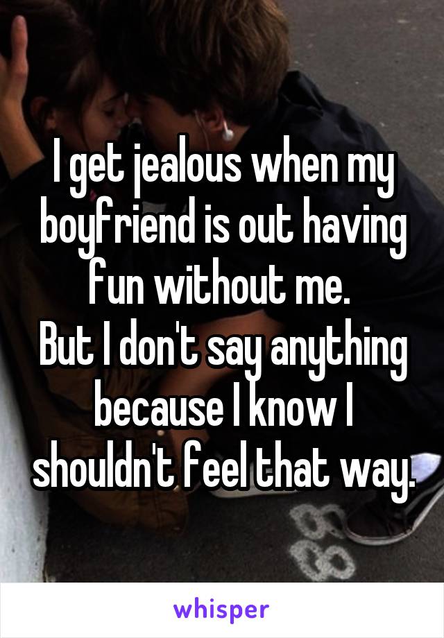 I get jealous when my boyfriend is out having fun without me. 
But I don't say anything because I know I shouldn't feel that way.