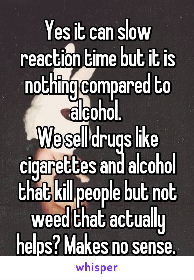 Yes it can slow reaction time but it is nothing compared to alcohol. 
We sell drugs like cigarettes and alcohol that kill people but not weed that actually helps? Makes no sense. 