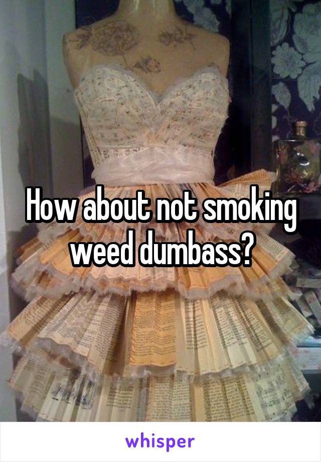 How about not smoking weed dumbass?