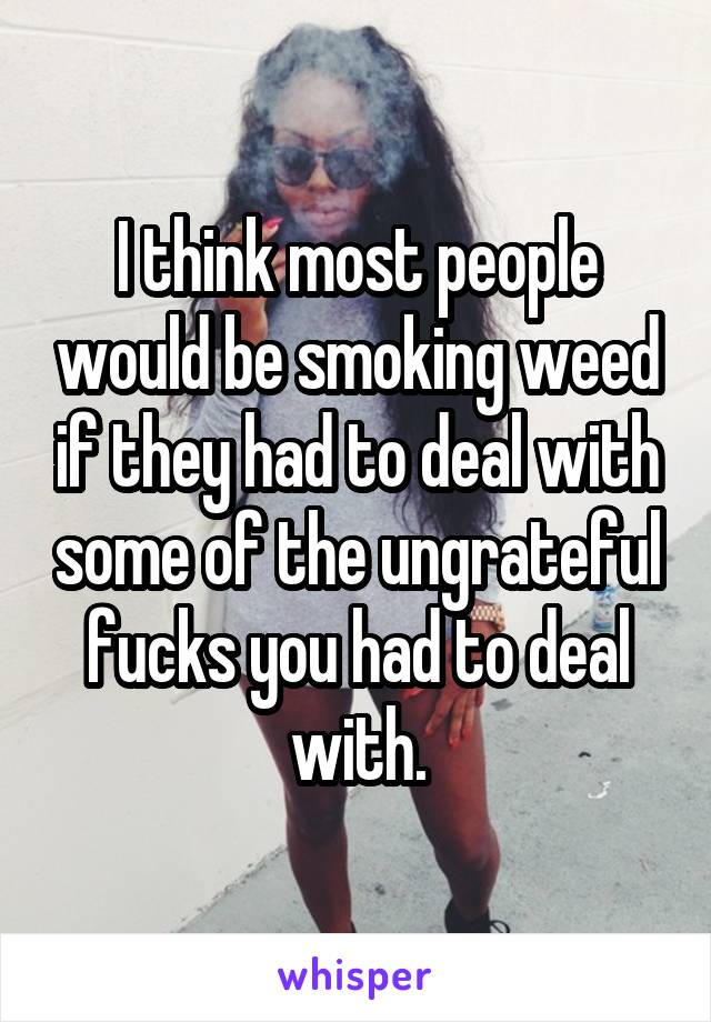 I think most people would be smoking weed if they had to deal with some of the ungrateful fucks you had to deal with.