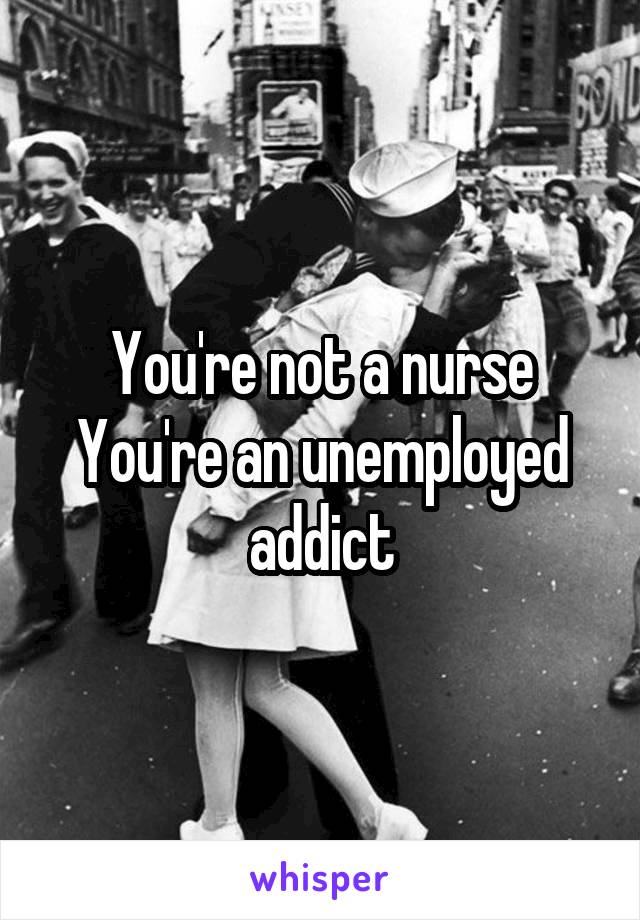 You're not a nurse
You're an unemployed addict