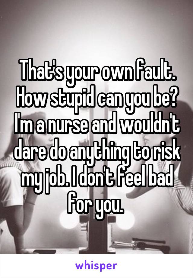 That's your own fault. How stupid can you be? I'm a nurse and wouldn't dare do anything to risk my job. I don't feel bad for you. 