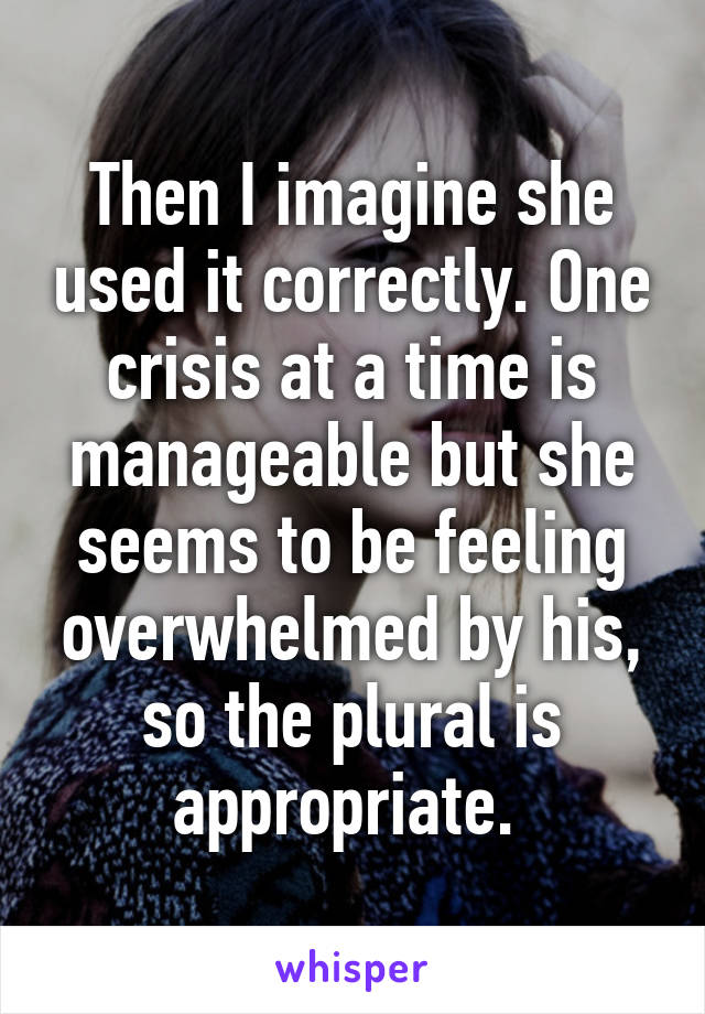 Then I imagine she used it correctly. One crisis at a time is manageable but she seems to be feeling overwhelmed by his, so the plural is appropriate. 