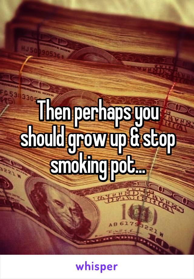 Then perhaps you should grow up & stop smoking pot...