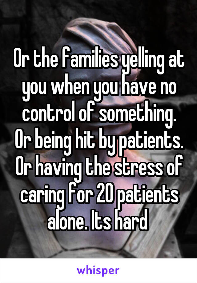 Or the families yelling at you when you have no control of something. Or being hit by patients. Or having the stress of caring for 20 patients alone. Its hard 