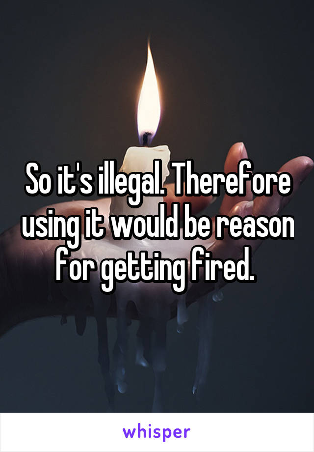 So it's illegal. Therefore using it would be reason for getting fired. 