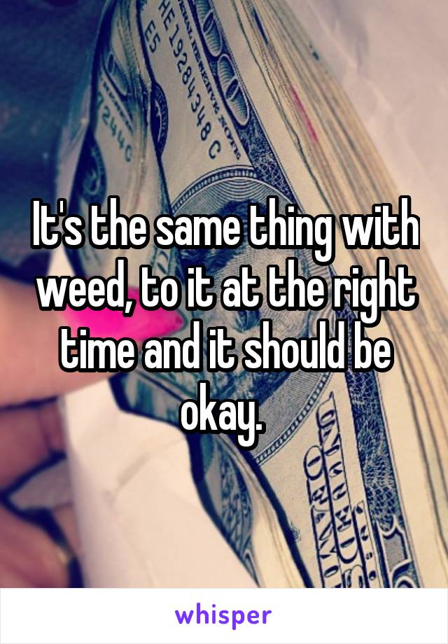 It's the same thing with weed, to it at the right time and it should be okay. 