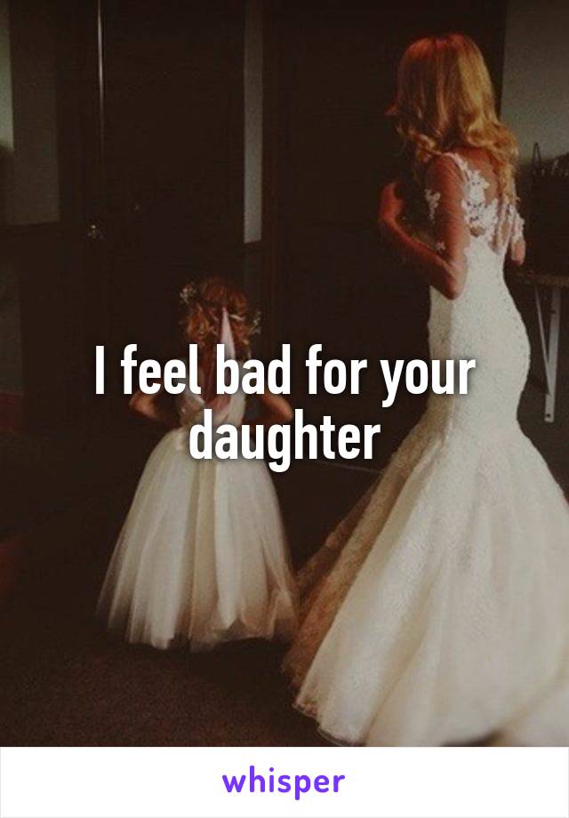I feel bad for your daughter