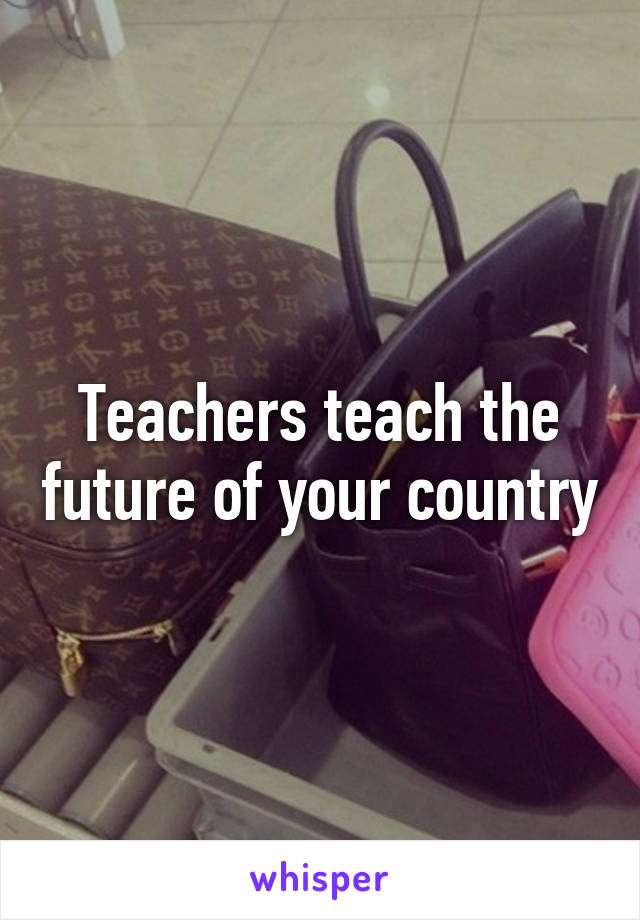 Teachers teach the future of your country