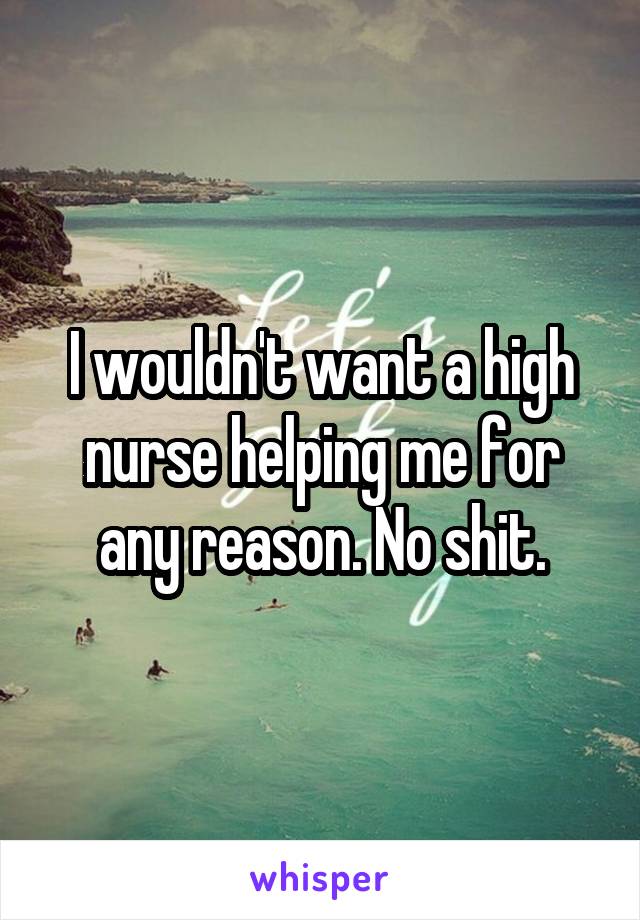 I wouldn't want a high nurse helping me for any reason. No shit.