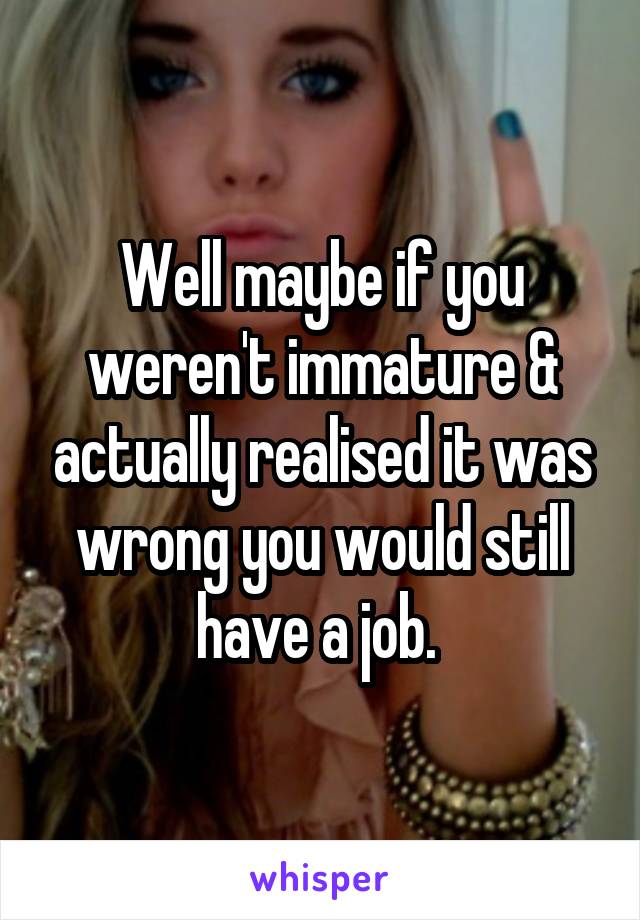 Well maybe if you weren't immature & actually realised it was wrong you would still have a job. 