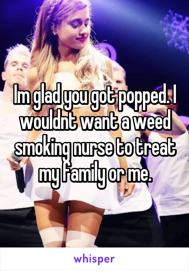 Im glad you got popped. I wouldnt want a weed smoking nurse to treat my family or me.