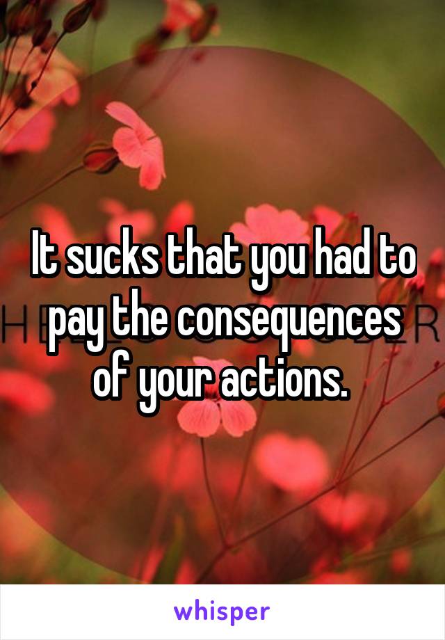 It sucks that you had to pay the consequences of your actions. 