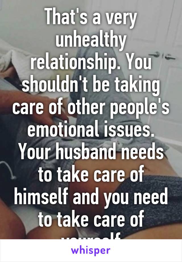 That's a very unhealthy relationship. You shouldn't be taking care of other people's emotional issues. Your husband needs to take care of himself and you need to take care of yourself