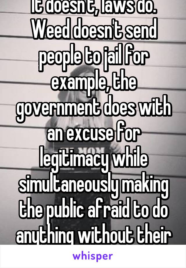 It doesn't, laws do. Weed doesn't send people to jail for example, the government does with an excuse for legitimacy while simultaneously making the public afraid to do anything without their consent.