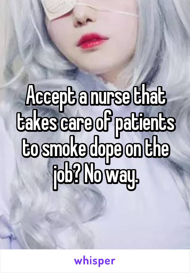 Accept a nurse that takes care of patients to smoke dope on the job? No way.