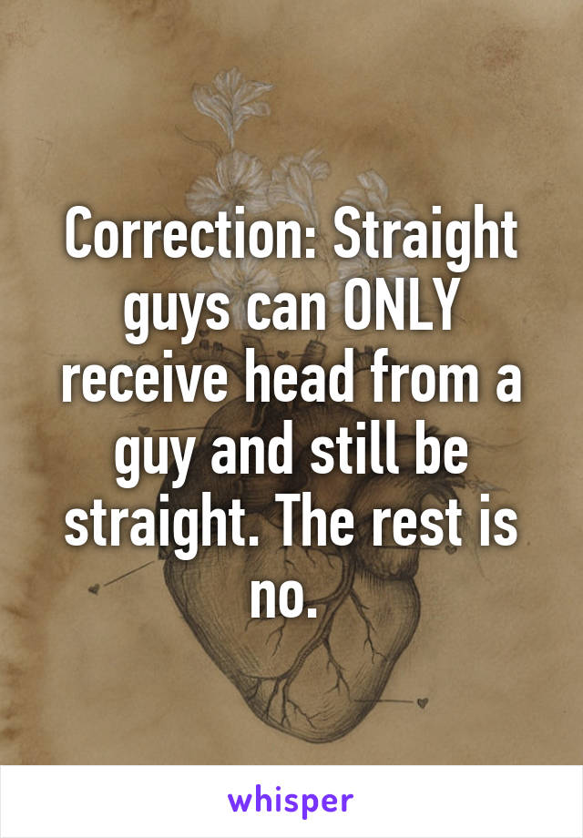 Correction: Straight guys can ONLY receive head from a guy and still be straight. The rest is no. 