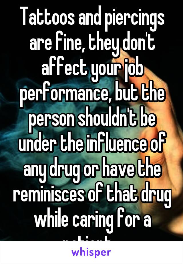 Tattoos and piercings are fine, they don't affect your job performance, but the person shouldn't be under the influence of any drug or have the reminisces of that drug while caring for a patient.  