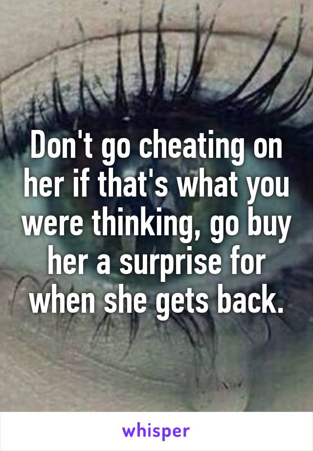 Don't go cheating on her if that's what you were thinking, go buy her a surprise for when she gets back.