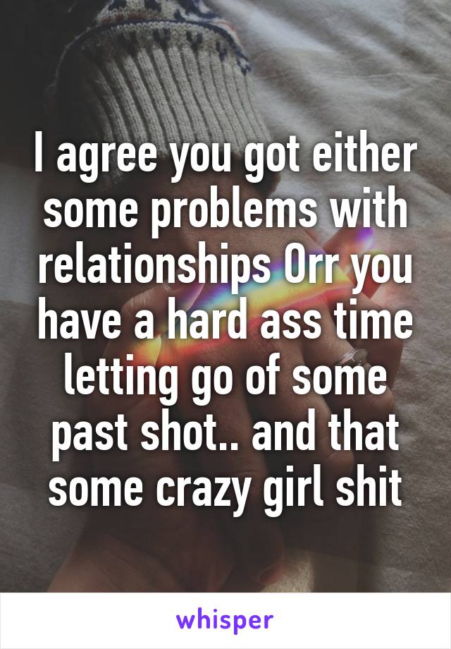 I agree you got either some problems with relationships Orr you have a hard ass time letting go of some past shot.. and that some crazy girl shit