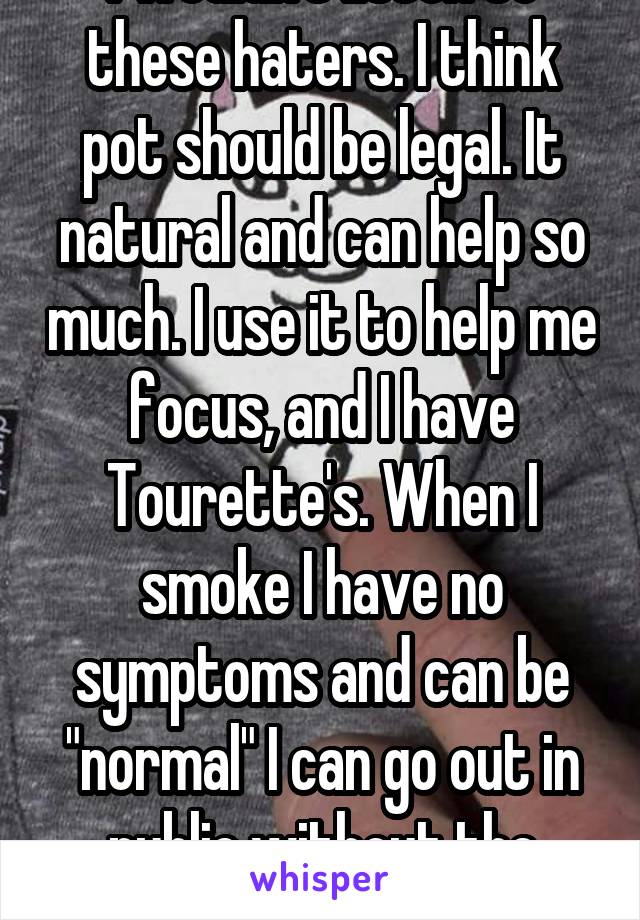 I wouldn't listen to these haters. I think pot should be legal. It natural and can help so much. I use it to help me focus, and I have Tourette's. When I smoke I have no symptoms and can be "normal" I can go out in public without the judging.