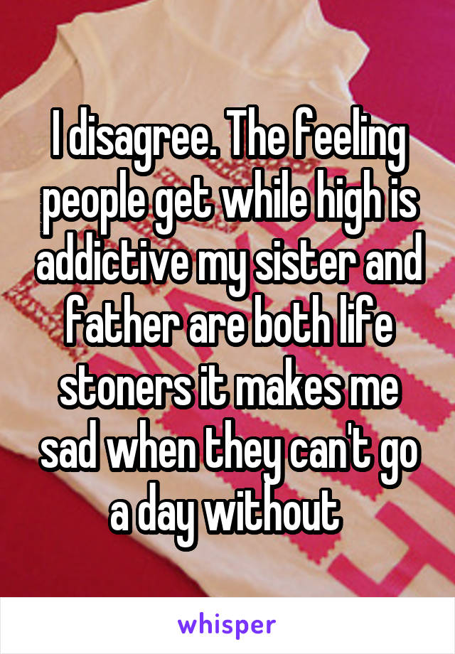 I disagree. The feeling people get while high is addictive my sister and father are both life stoners it makes me sad when they can't go a day without 