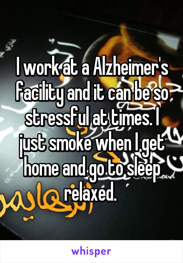 I work at a Alzheimer's facility and it can be so stressful at times. I just smoke when I get home and go to sleep relaxed. 