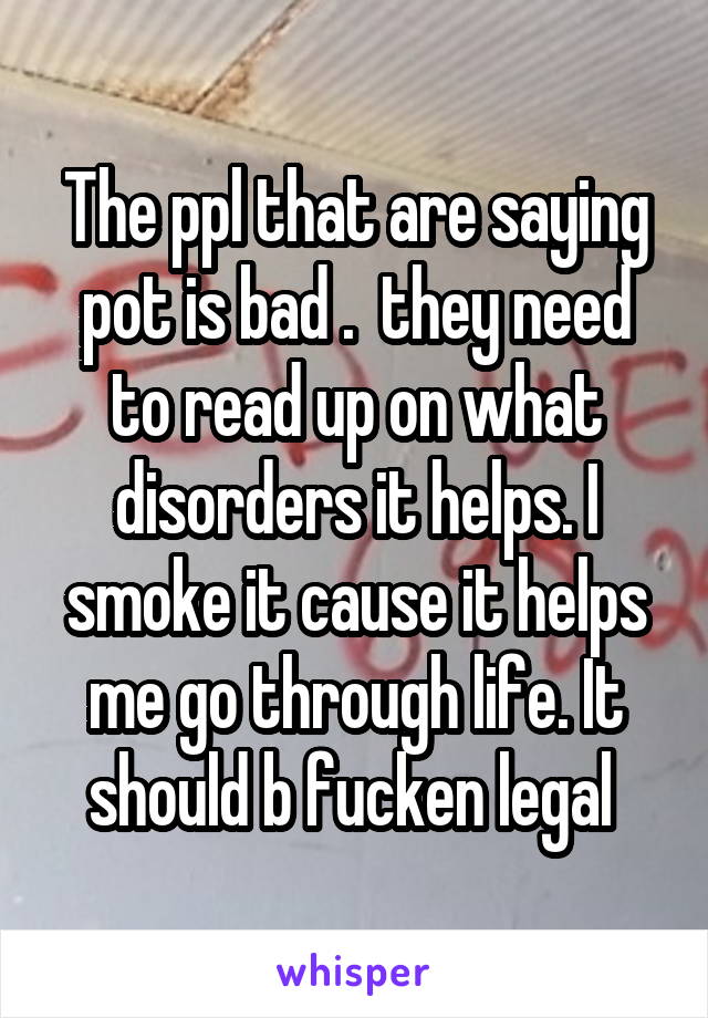 The ppl that are saying pot is bad .  they need to read up on what disorders it helps. I smoke it cause it helps me go through life. It should b fucken legal 