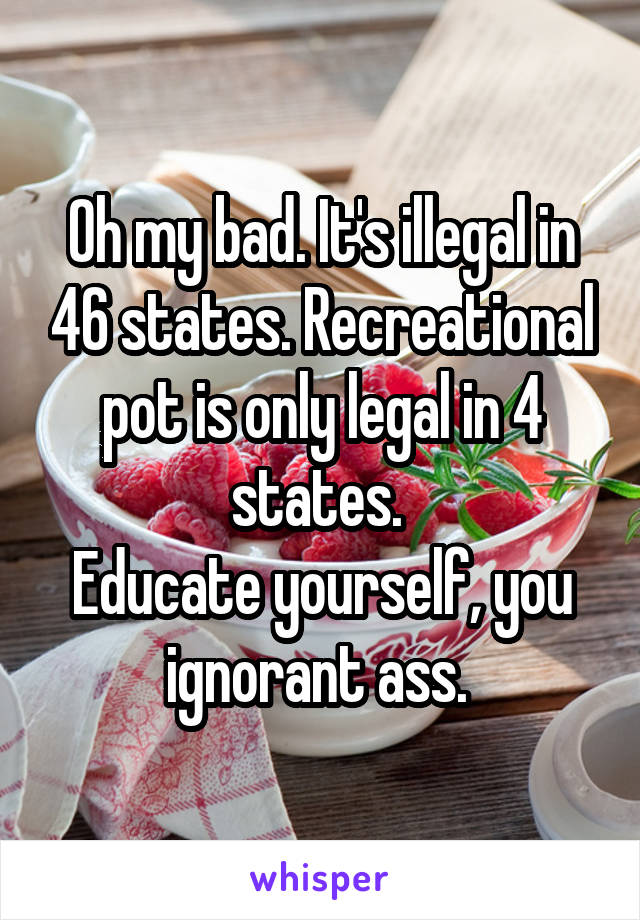 Oh my bad. It's illegal in 46 states. Recreational pot is only legal in 4 states. 
Educate yourself, you ignorant ass. 